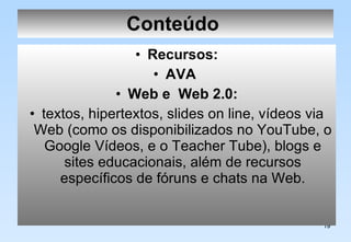 Conteúdo   Recursos: AVA   Web e  Web 2.0: textos, hipertextos, slides on line, vídeos via Web (como os disponibilizados no YouTube, o Google Vídeos, e o Teacher Tube), blogs e sites educacionais, além de recursos específicos de fóruns e chats na Web. 