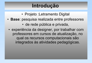 Introdução   Projeto :Letramento Digital  Base : pesquisa realizada entre professores  de rede pública e privada,  experiência da designer, por trabalhar com professores em cursos de atualização, no qual os recursos computacionais são integrados às atividades pedagógicas. 