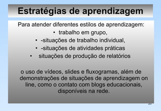Estratégias de aprendizagem Para atender diferentes estilos de aprendizagem: trabalho em grupo,  -situações de trabalho individual,  -situações de atividades práticas  situações de produção de relatórios  o uso de vídeos, slides e fluxogramas, além de demonstrações de situações de aprendizagem on line, como o contato com blogs educacionais, disponíveis na rede. 
