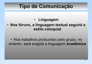 Tipo de Comunicação Linguagem Nos fóruns, a linguagem textual seguirá o estilo coloquial   Nos trabalhos produzidos pelo grupo, no entanto, será exigida a linguagem  acadêmica   