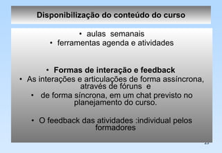 Disponibilização do conteúdo do curso aulas  semanais ferramentas agenda e atividades Formas de interação e feedback   As interações e articulações de forma assíncrona, através de fóruns  e de forma síncrona, em um chat previsto no planejamento do curso. O feedback das atividades :individual pelos formadores 