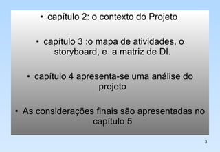 capítulo 2: o contexto do Projeto  capítulo 3 :o mapa de atividades, o storyboard, e  a matriz de DI.  capítulo 4 apresenta-se uma análise do projeto  As considerações finais são apresentadas no capítulo 5  