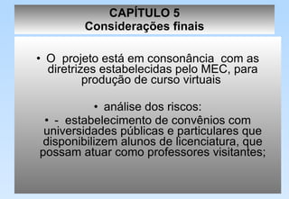 CAPÍTULO 5 Considerações finais O  projeto está em consonância  com as diretrizes estabelecidas pelo MEC, para produção de curso virtuais  análise dos riscos: -  estabelecimento de convênios com universidades públicas e particulares que disponibilizem alunos de licenciatura, que possam atuar como professores visitantes; 