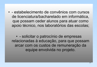 - estabelecimento de convênios com cursos de licenciatura/bacharelado em informática, que possam ceder alunos para atuar como apoio técnico, nos laboratórios das escolas; - solicitar o patrocínio de empresas relacionadas à educação, para que possam arcar com os custos de remuneração da equipe envolvida no projeto. 