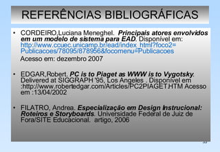 REFERÊNCIAS BIBLIOGRÁFICAS CORDEIRO,Luciana Meneghel.  Principais atores envolvidos em um modelo de sistema para EAD . Disponível em:  http://www.ccuec.unicamp.br/ead/index_html?foco2= Publicacoes /78095/878956& focomenu = Publicacoes Acesso em: dezembro 2007 EDGAR,Robert.  PC is to Piaget as WWW is to Vygotsky . Delivered at SIGGRAPH '95, Los Angeles .  Disponível em :http://www.robertedgar.com/Articles/PC2PIAGET.HTM Acesso em :13/04/2002 FILATRO, Andrea.  Especialização em Design Instrucional: Roteiros e Storyboards .   Universidade Federal de Juiz de Fora/SITE Educacional.  artigo, 2006 