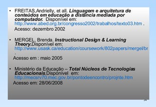 FREITAS,Andrielly, et all.  Linguagem e arquitetura de conteúdos em educação a distância mediada por computador.  Disponível em: http://www.abed.org.br/congresso2002/trabalhos/texto03.htm  . Acesso: dezembro 2002 MERGEL, Brenda.  Instructional Design & Learning Theory . Disponível em:  http://www.usask.ca/education/coursework/802papers/mergel/brenda.htm . Acesso em : maio 2005 Ministério da Educação –  Total Núcleos de Tecnologias Educacionais .Disponível  em:  http://mecsrv70.mec.gov.br/pontodeencontro/projnte.htm Acesso em: 28/06/2008 