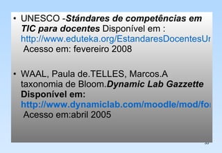 UNESCO - Stándares de competências em TIC para docentes  Disponível em :  http://www.eduteka.org/EstandaresDocentesUnesco.php  Acesso em: fevereiro 2008 WAAL, Paula de.TELLES, Marcos.A taxonomia de Bloom. Dynamic Lab Gazzette  Disponível em:  http://www.dynamiclab.com/moodle/mod/forum/discuss.php?d=436  Acesso em:abril 2005 