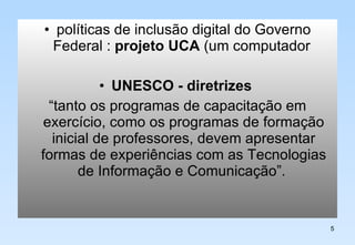 políticas de inclusão digital do Governo Federal :  projeto UCA  (um computador  UNESCO - diretrizes   “tanto os programas de capacitação em exercício, como os programas de formação inicial de professores, devem apresentar formas de experiências com as Tecnologias de Informação e Comunicação”.  