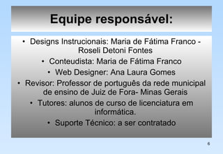 Equipe responsável: Designs Instrucionais: Maria de Fátima Franco - Roseli Detoni Fontes Conteudista: Maria de Fátima Franco Web Designer: Ana Laura Gomes Revisor: Professor de português da rede municipal de ensino de Juiz de Fora- Minas Gerais Tutores: alunos de curso de licenciatura em informática. Suporte Técnico: a ser contratado 