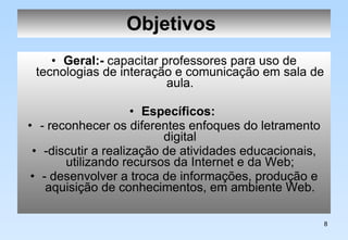 Objetivos   Geral:-  capacitar professores para uso de tecnologias de interação e comunicação em sala de aula. Específicos:   -  reconhecer os diferentes enfoques do letramento digital -discutir a realização de atividades educacionais, utilizando recursos da Internet e da Web; - desenvolver a troca de informações, produção e aquisição de conhecimentos, em ambiente Web. 