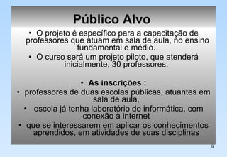 Público Alvo   O projeto é específico para a capacitação de professores que atuam em sala de aula, no ensino fundamental e médio.  O curso será um projeto piloto, que atenderá inicialmente, 30 professores.  As inscrições : professores de duas escolas públicas, atuantes em sala de aula,  escola já tenha laboratório de informática, com conexão à internet  que se interessarem em aplicar os conhecimentos aprendidos, em atividades de suas disciplinas  