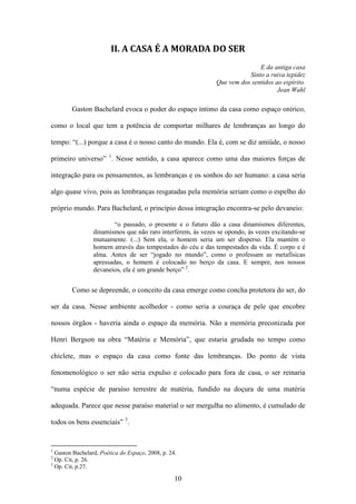 II. A CASA É A MORADA DO SER
                                                                            E da antiga casa
                                                                        Sinto a ruiva tepidez
                                                             Que vem dos sentidos ao espírito.
                                                                                   Jean Wahl

        Gaston Bachelard evoca o poder do espaço íntimo da casa como espaço onírico,

como o local que tem a potência de comportar milhares de lembranças ao longo do

tempo: “(...) porque a casa é o nosso canto do mundo. Ela é, com se diz amiúde, o nosso

primeiro universo” 1. Nesse sentido, a casa aparece como uma das maiores forças de

integração para os pensamentos, as lembranças e os sonhos do ser humano: a casa seria

algo quase vivo, pois as lembranças resgatadas pela memória seriam como o espelho do

próprio mundo. Para Bachelard, o princípio dessa integração encontra-se pelo devaneio:

                         “o passado, o presente e o futuro dão a casa dinamismos diferentes,
                 dinamismos que não raro interferem, às vezes se opondo, às vezes excitando-se
                 mutuamente. (...) Sem ela, o homem seria um ser disperso. Ela mantém o
                 homem através das tempestades do céu e das tempestades da vida. É corpo e é
                 alma. Antes de ser “jogado no mundo”, como o professam as metafísicas
                 apressadas, o homem é colocado no berço da casa. E sempre, nos nossos
                 devaneios, ela é um grande berço” 2.


        Como se depreende, o conceito da casa emerge como concha protetora do ser, do

ser da casa. Nesse ambiente acolhedor - como seria a couraça de pele que encobre

nossos órgãos - haveria ainda o espaço da memória. Não a memória preconizada por

Henri Bergson na obra “Matéria e Memória”, que estaria grudada no tempo como

chiclete, mas o espaço da casa como fonte das lembranças. Do ponto de vista

fenomenológico o ser não seria expulso e colocado para fora de casa, o ser reinaria

“numa espécie de paraíso terrestre de matéria, fundido na doçura de uma matéria

adequada. Parece que nesse paraíso material o ser mergulha no alimento, é cumulado de

todos os bens essenciais” 3.


1
  Gaston Bachelard, Poética do Espaço, 2008, p. 24.
2
  Op. Cit, p. 26.
3
  Op. Cit, p.27.

                                                  10
 