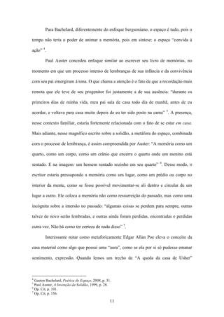 Para Bachelard, diferentemente do enfoque bergsoniano, o espaço é tudo, pois o

tempo não teria o poder de animar a memória, pois em síntese: o espaço “convida à

ação” 4.

        Paul Auster concedeu enfoque similar ao escrever seu livro de memórias, no

momento em que um processo intenso de lembranças de sua infância e da convivência

com seu pai emergiram à tona. O que chama a atenção é o fato de que a recordação mais

remota que ele teve de seu progenitor foi justamente a de sua ausência: “durante os

primeiros dias de minha vida, meu pai saía de casa todo dia de manhã, antes de eu

acordar, e voltava para casa muito depois de eu ter sido posto na cama” 5. A presença,

nesse contexto familiar, estaria fortemente relacionada com o fato de se estar em casa.

Mais adiante, nesse magnífico escrito sobre a solidão, a metáfora do espaço, combinada

com o processo de lembrança, é assim compreendida por Auster: “A memória como um

quarto, como um corpo, como um crânio que encerra o quarto onde um menino está

sentado. E na imagem: um homem sentado sozinho em seu quarto” 6. Desse modo, o

escritor estaria pressupondo a memória como um lugar, como um prédio ou corpo no

interior da mente, como se fosse possível movimentar-se ali dentro e circular de um

lugar a outro. Ele coloca a memória não como ressurreição do passado, mas como uma

incógnita sobre a imersão no passado: “algumas coisas se perdem para sempre, outras

talvez de novo serão lembradas, e outras ainda foram perdidas, encontradas e perdidas

outra vez. Não há como ter certeza de nada disso” 7.

        Interessante notar como metaforicamente Edgar Allan Poe eleva o conceito da

casa material como algo que possui uma “aura”, como se ela por si só pudesse emanar

sentimento, expressão. Quando lemos um trecho de “A queda da casa de Usher”



4
  Gaston Bachelard, Poética do Espaço, 2008, p. 31.
5
  Paul Auster, A Invenção da Solidão, 1999, p. 28.
6
  Op. Cit, p. 101.
7
  Op. Cit, p. 156.

                                                  11
 