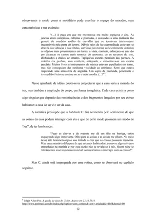 observamos o modo como o mobiliário pode espelhar o espaço do morador, suas

características e sua essência:

                       “(...) A peça em que me encontrava era muito espaçosa e alta. As
               janelas eram compridas, estreitas e pontudas, e colocadas a uma distância tão
               grande do sombrio soalho de carvalho que se tornavam inteiramente
               inacessíveis pela parte de dentro. Débeis raios de luz avermelhada ecoavam-se
               através das vidraças e das rótulas, servindo para tornar suficientemente distintos
               os objetos mais proeminentes em torno; a vista, contudo, esforçava-se em vão
               por alcançar os cantos mais remotos do aposento, ou os recessos do teto,
               abobadados e cheios de ornatos. Tapeçarias escuras pendiam das paredes. A
               mobília era profusa, sem conforto, antiquada, e encontrava-se em estado
               precário. Muitos livros e instrumentos de música estavam espalhados em torno,
               mas não conseguiam dar nenhuma vitalidade ao ambiente. Senti que estava
               respirando uma atmosfera de angústia. Um sopro de profunda, penetrante e
               irremediável tristeza andava no ar e tudo invadia. (...)” 8.


       Nesse apanhado de idéias poder-se-ia conjecturar que a casa seria a morada do

ser, mas também a ampliação do corpo, em forma inorgânica. Cada casa existiria como

algo singular que depende das reminiscências e dos fragmentos lançados por seu etéreo

habitante: a casa do ser é o ser da casa.

       A narrativa pressupõe que a habitante C. foi acometida pelo sentimento de que

as coisas da casa podem interagir com ela e que de certo modo possuem um modo de

“ser”, de ter lembranças:

                        “Pego as chaves e de repente me dá um frio na barriga, estou
               esquecendo algo importante. Olho para as coisas e as coisas me olham. No meio
               desse rito fenomenológico sou tentada a crer que as coisas possuem memória.
               Mas uma memória diferente da que estamos habituados, como se algo estivesse
               entranhado na matéria e por essa razão não se revelasse a nós. Quem sabe se
               retirássemos esse invólucro invisível começaríamos a interagir com as coisas?”



       Mas C. ainda está impregnada por uma rotina, como se observará no capítulo
seguinte.




8
 Edgar Allan Poe. A queda da casa de Usher. Acesso em 23.10.2010.
http://www.poebrasil.com.br/index.php?option=com_content&view= article&id=105&Itemid=60

                                              12
 