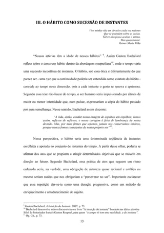 III. O HÁBITO COMO SUCESSÃO DE INSTANTES
                                                           Vivo minha vida em círculos cada vez maiores
                                                                       Que se estendem sobre as coisas.
                                                                      Talvez não possa acabar o último,
                                                                                      Mas quero tentar.
                                                                                     Rainer Maria Rilke



        “Nossas artérias têm a idade de nossos hábitos” 9. Assim Gaston Bachelard

reflete sobre o construto hábito dentro da abordagem roupneliana10, onde o tempo seria

uma sucessão incontínua de instantes. O hábito, sob essa ótica e diferentemente do que

parece ser - uma vez que a continuidade poderia ser entendida como estatuto do hábito -

concede ao tempo nova dimensão, pois a cada instante o gesto se renova e aprimora.

Segundo essa tese não-linear do tempo, o ser humano seria impulsionado por ritmos de

maior ou menor intensidade que, num pulsar, expressariam a cópia do hábito passado

por pura semelhança. Nesse sentido, Bachelard assim discorre:

                         “A vida, então, conduz nossa imagem de espelhos em espelhos; somos
                 assim, reflexos de reflexos, e nossa coragem é feita de lembrança de nossa
                 decisão. Mas, por mais firmes que sejamos, jamais nos conservamos inteiros,
                 porque nunca fomos conscientes de nosso próprio ser”11.


        Nessa perspectiva, o hábito seria uma determinada seqüência de instantes

escolhida e apoiada no conjunto de instantes do tempo. A partir desse olhar, poderia se

afirmar dos atos que se propõem a atingir determinados objetivos que se movem em

direção ao futuro. Segundo Bachelard, essa prática de atos que seguem um ritmo

ordenado seria, na verdade, uma obrigação de natureza quase racional e estética ou

mesmo seriam razões que nos obrigariam a “perseverar no ser”. Importante esclarecer

que essa repetição dar-se-ia como uma duração progressiva, como um método de

enriquecimento e amadurecimento do sujeito.


9
  Gaston Bachelard, A Intuição do Instante, 2007, p. 73.
10
   Bachelard desenvolve todo o discurso em seu livro “A intuição do instante” baseado nas idéias da obra
Siloë do historiador francês Gaston Roupnel, para quem “o tempo só tem uma realidade, a do instante”.
11
   Op. Cit,, p. 73.

                                                   13
 