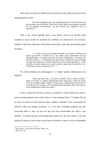 Paul Auster, ao narrar os hábitos do pai, demonstra como pode ser possível estar

impregnado pela rotina:

                            “Por mais negligentes que seus cuidados parecessem vistos de fora, meu
                    pai acreditava no seu método. Como um inventor maluco que protege o segredo
                    de sua máquina moto-contínuo, ele não toleraria que ninguém viesse se
                    intrometer” 12.


            Mas o que Auster pretende dizer é que muitas vezes o ser humano pode

esconder-se nesse escudo da repetição do cotidiano, ao desenvolver um invólucro

sagrado e repleto de rotina para ocultar algo inconsciente, como algo que permita seguir

em frente:

                            “(...) Como a casa estava sempre arrumada e no entanto se desfazia aos
                    poucos por dentro, o homem em si era calmo, quase sobrenatural em sua
                    impassibilidade, e contudo prisioneiro da força avassaladora e inexorável de
                    uma fúria interior. (...) Confiança em rotinas fixas o libertaram da necessidade
                    de olhar para dentro de si mesmo quando era preciso tomar decisões (...) Mas
                    também ao mesmo tempo era isso que o salvava, aquilo que lhe permitia viver.
                    Na medida em que era capaz de viver.” 13.


           Na rotina doméstica da personagem C. o tempo também influenciaria essa
angústia:
                            “Finjo que estou feliz e vou para a cozinha. Vejo as frutas cortadas e
                    penso se tiveram as cabeças guilhotinadas pela minha faca. Como não posso
                    viver de ar engulo, engulo, engulo. O tempo, ahn, o tempo passa. Preciso sair. O
                    que não faço eu? (começo a rir da minha própria pergunta, afinal seria bom às
                    vezes simplesmente (não) fazer nada)”.


           Como a rotina não tem fim, a pressa se sobrepôs à ordem natural das coisas e

trouxe um descompasso entre o fazer certo e o “mal conseguir fazer”. O simples fato de

se vestir ou tomar um café tornou-se algo complexo, trazendo à tona uma porção de

reflexões sobre sua própria existência: “(...) vivo duas realidades paralelas que não

conversam entre si, deve ser por isso que me sinto incomodada sem saber o que

lembrar”. Ao parar tudo que está fazendo para assistir TV, de certo modo C. faz uma

espécie de boicote a essa rotina escravizante de horários, como se verá na abordagem


12
     Paul Auster, A Invenção da Solidão, 1999, p. 39.
13
     Op. Cit., p. 40.

                                                        14
 