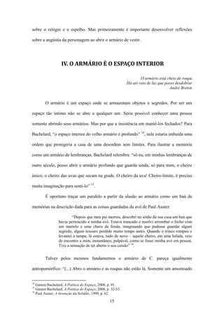 sobre o relógio e o espelho. Mas primeiramente é importante desenvolver reflexões

sobre a angústia da personagem ao abrir o armário de vestir.




                  IV. O ARMÁRIO É O ESPAÇO INTERIOR

                                                                    O armário está cheio de roupa
                                                            Há até raio de luz que posso desdobrar
                                                                                      André Breton


        O armário é um espaço onde se armazenam objetos e segredos. Por ser um

espaço tão íntimo não se abre a qualquer um. Seria possível conhecer uma pessoa

somente abrindo seus armários. Mas por que a insistência em mantê-los fechados? Para

Bachelard, “o espaço interior do velho armário é profundo” 14, nele estaria imbuída uma

ordem que protegeria a casa de uma desordem sem limites. Para ilustrar a memória

como um armário de lembranças, Bachelard relembra: “só eu, em minhas lembranças de

outro século, posso abrir o armário profundo que guarda ainda, só para mim, o cheiro

único, o cheiro das uvas que secam na grade. O cheiro da uva! Cheiro-limite, é preciso

muita imaginação para senti-lo” 15.

        É oportuno traçar um paralelo a partir da alusão ao armário como um baú de

memórias na descrição dada para as coisas guardadas da avó de Paul Auster:

                         “Depois que meu pai morreu, descobri no sótão da sua casa um baú que
                 havia pertencido a minha avó. Estava trancado e resolvi arrombar o fecho com
                 um martelo e uma chave de fenda, imaginando que pudesse guardar algum
                 segredo, algum tesouro perdido muito tempo antes. Quando o trinco rompeu e
                 levantei a tampa, lá estava, tudo de novo – aquele cheiro, em uma lufada, veio
                 de encontro a mim, instantâneo, palpável, como se fosse minha avó em pessoa.
                 Tive a sensação de ter aberto o seu caixão” 16.


        Talvez pelos mesmos fundamentos o armário de C. pareça igualmente

antropomórfico: “(...) Abro o armário e as roupas não estão lá. Somente um amontoado


14
   Gaston Bachelard, A Poética do Espaço, 2008, p. 91.
15
   Gaston Bachelard, A Poética do Espaço, 2008, p. 32-33.
16
   Paul Auster, A Invenção da Solidão, 1999, p. 62.

                                                  15
 