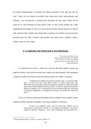 de tecidos desengonçados e coloridos me olham assustados. Visto algo que não me

cabe”. Aqui, em sua tensão ao escolher uma roupa para vestir, possivelmente está

refletido o seu inconsciente, a começar pela desordem de suas vestes. Muito de seu

modo de ser está asfixiado por duas portas, todos os dias, exceto quando ela o abre

rapidamente pela manhã. É como se o móvel precisasse lhe mostrar que tem um tipo de

vida, amorfa é bem verdade, para chamar-lhe a atenção. Na verdade é seu inconsciente

que grita para ela. Mas o armário logo perderá suas forças para o espelho e para o

relógio, como se verá a seguir.




                  V. O ENIGMA DO ESPELHO E DO RELÓGIO
                                                                       Por vezes à noite há um rosto
                                                                Que nos olha do fundo de um espelho
                                                                 E a arte deve ser como esse espelho
                                                                Que nos mostra o nosso próprio rosto
                                                                                   Jorge Luís Borges


           Ao terminar de se vestir, C. olha-se de canto de olho pelo espelho e pensa que

nada lhe cai bem. Azar, precisa mesmo sair e rápido, pois está atrasada. Nessa passagem

é sugestivo lembrar um trecho escrito por Merleau-Ponty em o Olho e o Espírito:

                           “O fantasma do espelho puxa para fora minha carne, e ao mesmo tempo
                   todo o invisível de meu corpo pode investir os outros corpos que vejo.
                   Doravante meu corpo pode comportar segmentos tomados do corpo dos outros
                   assim como minha substância passa para eles, o homem é espelho para homem.
                   Quanto ao espelho, ele é o instrumento de uma universal magia que transforma
                   as coisas em espetáculos, os espetáculos em coisas, eu em outrem e outrem em
                   mim” 17.


           O ser e seu reflexo, quanta profundidade há nessa relação. Nesse sentido, Clarice

Lispector aborda a questão do espelho, como algo complexo e misterioso:

                           “O que é um espelho? Como a bola de cristal dos videntes, ele me
                   arrasta para o vazio que no vidente é o seu campo de meditação, e em mim o
                   campo de silêncios e silêncios. - Esse vazio cristalizado que tem dentro de si




17
     Maurice Merleau-Ponty. O Olho e o Espírito, 2004, p. 23.

                                                    16
 