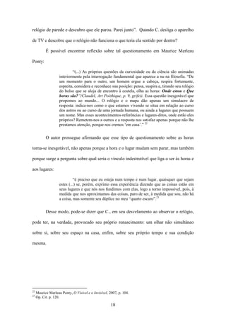 relógio de parede e descubro que ele parou. Parei junto”. Quando C. desliga o aparelho

de TV e descobre que o relógio não funciona o que teria ela sentido por dentro?

           É possível encontrar reflexão sobre tal questionamento em Maurice Merleau

Ponty:

                            “(...) As próprias questões da curiosidade ou da ciência são animadas
                    interiormente pela interrogação fundamental que aparece a nu na filosofia. “De
                    um momento para o outro, um homem ergue a cabeça, respira fortemente,
                    espreita, considera e reconhece sua posição: pensa, suspira e, tirando seu relógio
                    do bolso que se aloja de encontro à costela, olha as horas: Onde estou e Que
                    horas são?”(Claudel, Art Poéthique, p. 9, grifei). Essa questão inesgotável que
                    propomos ao mundo... O relógio e o mapa dão apenas um simulacro de
                    resposta: indica-nos como o que estamos vivendo se situa em relação ao curso
                    dos astros ou ao curso de uma jornada humana, ou ainda a lugares que possuem
                    um nome. Mas esses acontecimentos-referências e lugares-ditos, onde estão eles
                    próprios? Remetem-nos a outros e a resposta nos satisfaz apenas porque não lhe
                    prestamos atenção, porque nos cremos „em casa‟.” 22


           O autor prossegue afirmando que esse tipo de questionamento sobre as horas

torna-se inesgotável, não apenas porque a hora e o lugar mudam sem parar, mas também

porque surge a pergunta sobre qual seria o vínculo indestrutível que liga o ser às horas e

aos lugares:

                             “é preciso que eu esteja num tempo e num lugar, quaisquer que sejam
                    estes (...) se, porém, exprimo essa experiência dizendo que as coisas estão em
                    seus lugares e que nós nos fundimos com elas, logo a torno impossível, pois, à
                    medida que nos aproximamos das coisas, paro de ser, à medida que sou, não há
                    a coisa, mas somente seu dúplice no meu “quarto escuro”.23


           Desse modo, pode-se dizer que C., em seu desvelamento ao observar o relógio,

pode ter, na verdade, provocado seu próprio renascimento: um olhar não simultâneo

sobre si, sobre seu espaço na casa, enfim, sobre seu próprio tempo e sua condição

mesma.




22
     Maurice Merleau Ponty, O Visível e o Invisível, 2007, p. 104.
23
     Op. Cit. p. 120.

                                                      18
 