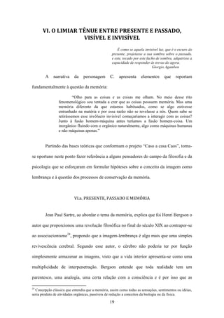 VI. O LIMIAR TÊNUE ENTRE PRESENTE E PASSADO,
                    VISÍVEL E INVISÍVEL
                                                       É como se aquela invisível luz, que é o escuro do
                                                   presente, projetasse a sua sombra sobre o passado,
                                                   e este, tocado por este facho de sombra, adquirisse a
                                                   capacidade de responder às trevas do agora.
                                                                              Giorgio Agamben

        A    narrativa    da    personagem       C.    apresenta      elementos      que     reportam

fundamentalmente à questão da memória:

                          “Olho para as coisas e as coisas me olham. No meio desse rito
                 fenomenológico sou tentada a crer que as coisas possuem memória. Mas uma
                 memória diferente da que estamos habituados, como se algo estivesse
                 entranhado na matéria e por essa razão não se revelasse a nós. Quem sabe se
                 retirássemos esse invólucro invisível começaríamos a interagir com as coisas?
                 Junto à fusão homem-máquina antes teríamos a fusão homem-coisa. Um
                 inorgânico fluindo com o orgânico naturalmente, algo como máquinas humanas
                 e não máquinas apenas.”


        Partindo das bases teóricas que conformam o projeto “Caso a casa Caos”, torna-

se oportuno neste ponto fazer referência a alguns pensadores do campo da filosofia e da

psicologia que se esforçaram em formular hipóteses sobre o conceito da imagem como

lembrança e à questão dos processos de conservação da memória.



                          VI.a. PRESENTE, PASSADO E MEMÓRIA


        Jean Paul Sartre, ao abordar o tema da memória, explica que foi Henri Bergson o

autor que proporcionou uma revolução filosófica no final do século XIX ao contrapor-se

ao associacionismo24, propondo que a imagem-lembrança é algo mais que uma simples

revivescência cerebral. Segundo esse autor, o cérebro não poderia ter por função

simplesmente armazenar as imagens, visto que a vida interior apresenta-se como uma

multiplicidade de interpenetração. Bergson entende que toda realidade tem um

parentesco, uma analogia, uma certa relação com a consciência e é por isso que as

24
  Concepção clássica que entendia que a memória, assim como todas as sensações, sentimentos ou idéias,
seria produto de atividades orgânicas, passíveis de redução a conceitos da biologia ou da física.

                                                 19
 