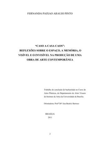 FERNANDA PAIXAO ARAUJO PINTO




          “CASO A CASA CAOS”:
REFLEXÕES SOBRE O ESPAÇO, A MEMÓRIA, O
VISÍVEL E O INVISÍVEL NA PRODUÇÃO DE UMA
     OBRA DE ARTE CONTEMPORÂNEA




                Trabalho de conclusão de bacharelado no Curso de
                Artes Plásticas, do Departamento de Artes Visuais
                do Instituto de Artes da Universidade de Brasília.


                Orientadora: Profª Drª Ana Beatriz Barroso




                 BRASÍLIA
                    2011




                      2
 