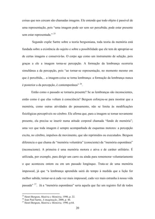 coisas que nos cercam são chamadas imagens. Ele entende que todo objeto é passível de

uma representação, pois “uma imagem pode ser sem ser percebida; pode estar presente

sem estar representada.” 25

         Segundo expõe Sartre sobre a teoria bergsoniana, toda teoria da memória está

fundada sobre a existência do sujeito e sobre a possibilidade que ele tem de apropriar-se

de certas imagens e conservá-las. O corpo age como um instrumento de seleção, pois

graças a ele a imagem torna-se percepção. A formação da lembrança ocorreria

simultânea a da percepção, pois “ao tornar-se representação, no momento mesmo em

que é percebida,... a imagem-coisa se torna lembrança: a formação da lembrança nunca

é posterior a da percepção, é contemporânea” 26.

        Então como o passado se tornaria presente? Se as lembranças são inconscientes,

então como é que elas voltam à consciência? Bergson esforçou-se para mostrar que a

memória, como outras atividades do pensamento, não se limita às modificações

fisiológicas perceptíveis no cérebro. Ele afirma que, para a imagem se tornar novamente

presente, ela precisa se inserir numa atitude corporal chamada “fundo de memória”;

uma vez que toda imagem é sempre acompanhada de esquemas motores: a percepção

excita, no cérebro, impulsos de movimento, que são reprimidos ou executados. Bergson

diferencia o que chama de “memória voluntária” (consciente) da “memória espontânea”

(inconsciente). A primeira é uma memória motora e ativa e de caráter utilitário. É

utilizada, por exemplo, para dirigir um carro ou ainda para rememorar voluntariamente

o que aconteceu ontem ou em um passado longínquo. Trata-se de uma memória

impessoal, já que “a lembrança aprendida sairá do tempo à medida que a lição for

melhor sabida; tornar-se-á cada vez mais impessoal, cada vez mais estranha à nossa vida
           27
passada”        . Já a “memória espontânea” seria aquela que faz um registro fiel de todos


25
   Henri Bergson, Matéria e Memória, 1990, p. 22.
26
   Jean Paul Sartre, A imaginação, 2008, p. 46.
27
   Henri Bergson, Matéria e Memória, 1990, p.64.

                                                    20
 