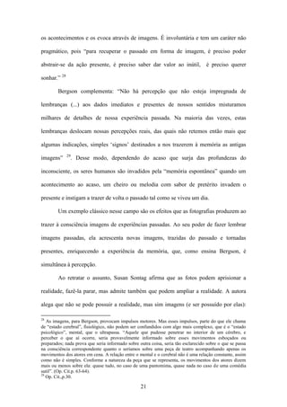 os acontecimentos e os evoca através de imagens. É involuntária e tem um caráter não

pragmático, pois “para recuperar o passado em forma de imagem, é preciso poder

abstrair-se da ação presente, é preciso saber dar valor ao inútil,                 é preciso querer

sonhar.” 28

        Bergson complementa: “Não há percepção que não esteja impregnada de

lembranças (...) aos dados imediatos e presentes de nossos sentidos misturamos

milhares de detalhes de nossa experiência passada. Na maioria das vezes, estas

lembranças deslocam nossas percepções reais, das quais não retemos então mais que

algumas indicações, simples „signos‟ destinados a nos trazerem à memória as antigas
              29
imagens”           . Desse modo, dependendo do acaso que surja das profundezas do

inconsciente, os seres humanos são invadidos pela “memória espontânea” quando um

acontecimento ao acaso, um cheiro ou melodia com sabor de pretérito invadem o

presente e instigam a trazer de volta o passado tal como se viveu um dia.

        Um exemplo clássico nesse campo são os efeitos que as fotografias produzem ao

trazer à consciência imagens de experiências passadas. Ao seu poder de fazer lembrar

imagens passadas, ela acrescenta novas imagens, trazidas do passado e tornadas

presentes, enriquecendo a experiência da memória, que, como ensina Bergson, é

simultânea à percepção.

        Ao retratar o assunto, Susan Sontag afirma que as fotos podem aprisionar a

realidade, fazê-la parar, mas admite também que podem ampliar a realidade. A autora

alega que não se pode possuir a realidade, mas sim imagens (e ser possuído por elas):

28
   As imagens, para Bergson, provocam impulsos motores. Mas esses impulsos, parte do que ele chama
de “estado cerebral”, fisiológico, não podem ser confundidos com algo mais complexo, que é o “estado
psicológico”, mental, que o ultrapassa. “Aquele que pudesse penetrar no interior de um cérebro, e
perceber o que aí ocorre, seria provavelmente informado sobre esses movimentos esboçados ou
preparados; nada prova que seria informado sobre outra coisa, seria tão esclarecido sobre o que se passa
na consciência correspondente quanto o seríamos sobre uma peça de teatro acompanhando apenas os
movimentos dos atores em cena. A relação entre o mental e o cerebral não é uma relação constante, assim
como não é simples. Conforme a natureza da peça que se representa, os movimentos dos atores dizem
mais ou menos sobre ela: quase tudo, no caso de uma pantomima, quase nada no caso de uma comédia
sutil”. (Op. Cit.p. 63-64).
29
   Op. Cit.,p.30.

                                                  21
 