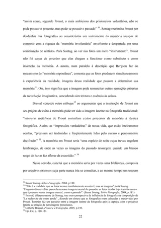 “assim como, segundo Proust, o mais ambicioso dos prisioneiros voluntários, não se

pode possuir o presente, mas pode-se possuir o passado” 30. Sontag recrimina Proust por

desdenhar das fotografias ao considerá-las um instrumento da memória incapaz de

competir com a riqueza da “memória involuntária” envolvente e despertada por uma

combinação de sentidos. Para Sontag, ao ver nas fotos um mero “instrumento”, Proust

não foi capaz de perceber que elas chegam a funcionar como substituto e como

invenção da memória. A autora, num paralelo à descrição que Bergson faz do

mecanismo de “memória espontânea”, comenta que as fotos produzem simultaneamente

à experiência da realidade, imagens dessa realidade que passam a determinar sua

memória31. Ora, isso significa que a imagem pode ressuscitar outras sensações próprias

da recordação imaginativa, concedendo sim textura e essência às coisas.

        Brassaï concede outro enfoque32 ao argumentar que a inspiração de Proust em

seu projeto de culto à memória pode ter sido a imagem latente na fotografia tradicional:

“inúmeras metáforas de Proust assimilam certos processos da memória à técnica

fotográfica. Assim, as “impressões verdadeiras” de nossa vida, que estão inteiramente

ocultas, “precisam ser traduzidas e freqüentemente lidas pelo avesso e penosamente
              33
decifradas”        . A memória em Proust seria “uma espécie de noite cujas trevas engolem

lembranças, de onde às vezes as imagens do passado ressurgem quando um brusco

rasgo de luz as faz aflorar da escuridão.” 34

        Nesse sentido, conclui que a memória seria por vezes uma biblioteca, composta

por arquivos extensos cuja parte nunca iria se consultar, e ao mesmo tempo um tesouro


30
   Susan Sontag, Sobre Fotografia, 2004, p.180
31
   “Não é a realidade que as fotos tornam imediatamente acessível, mas as imagens”, nota Sontag.
“Enquanto fotos velhas preenchem nossa imagem mental do passado, as fotos tiradas hoje transformam o
que é presente numa imagem mental, como o passado”. (Susan Sontag, Sobre Fotografia, 2004, p.181)
32
   Brassaï, diferentemente de Sontag, traz outra perspectiva da influência da fotografia na composição de
”La recherche du temps perdu” , dizendo em síntese que as fotografias eram cultuadas e preservadas por
Proust. Também faz um paralelo entre a imagem latente da fotografia após a captura, com o processo
latente de criação de personagens proustianos.
33
   Gilberte Brassaï, Proust e a Fotografia, 2005, p.150.
34
   Op. Cit, p. 120-121.

                                                   22
 