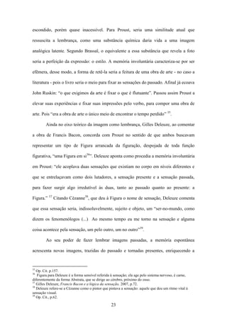 escondido, porém quase inacessível. Para Proust, seria uma similitude atual que

ressuscita a lembrança, como uma substância química daria vida a uma imagem

analógica latente. Segundo Brassaï, o equivalente a essa substância que revela a foto

seria a perfeição da expressão: o estilo. A memória involuntária caracteriza-se por ser

efêmera, desse modo, a forma de retê-la seria a feitura de uma obra de arte - no caso a

literatura - pois o livro seria o meio para fixar as sensações do passado. Afinal já ecoava

John Ruskin: “o que exigimos da arte é fixar o que é flutuante”. Passou assim Proust a

elevar suas experiências e fixar suas impressões pelo verbo, para compor uma obra de

arte. Pois “era a obra de arte o único meio de encontrar o tempo perdido” 35.

        Ainda no eixo teórico da imagem como lembrança, Gilles Deleuze, ao comentar

a obra de Francis Bacon, concorda com Proust no sentido de que ambos buscavam

representar um tipo de Figura arrancada da figuração, despojada de toda função

figurativa, “uma Figura em si36”. Deleuze aponta como procedia a memória involuntária

em Proust: “ele acoplava duas sensações que existiam no corpo em níveis diferentes e

que se entrelaçavam como dois lutadores, a sensação presente e a sensação passada,

para fazer surgir algo irredutível às duas, tanto ao passado quanto ao presente: a
           37
Figura.”        Citando Cézanne38, que deu à Figura o nome de sensação, Deleuze comenta

que essa sensação seria, indissoluvelmente, sujeito e objeto, um “ser-no-mundo, como

dizem os fenomenólogos (...) Ao mesmo tempo eu me torno na sensação e alguma

coisa acontece pela sensação, um pelo outro, um no outro”39.

        Ao seu poder de fazer lembrar imagens passadas, a memória espontânea

acrescenta novas imagens, trazidas do passado e tornadas presentes, enriquecendo a



35
   Op. Cit. p.157.
36
   Figura para Deleuze é a forma sensível referida à sensação; ela age pelo sistema nervoso, é carne,
diferentemente da forma Abstrata, que se dirige ao cérebro, próximo do osso.
37
   Gilles Deleuze, Francis Bacon e a lógica da sensação, 2007, p.72.
38
   Deleuze refere-se a Cèzanne como o pintor que pintava a sensação: aquele que deu um ritmo vital à
sensação visual.
39
   Op. Cit., p.62.

                                                   23
 