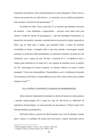experiência da memória, como metaforicamente nos ensina Benjamin: “Proust vencia a

tristeza sem consolo de sua vida interior (...) e construiu, com as colméias da memória,

uma casa para o enxame de seus pensamentos” 40.

           No âmbito do vídeo “Casa a casa Caos I” os conceitos que abordam o processo

da memória – como lembrança e esquecimento – serviram como fontes úteis para

retratar o estado de espírito da personagem C.: seja pela abordagem bergsoniana, no

desenvolver da memória voluntária, remetida através da procura do objeto esquecido na

bolsa; seja no olhar para o relógio, que pretendeu forjar a catarse da memória

involuntária ao lançar a incógnita sobre o que teria pensado a personagem naquele

momento; ou ainda pelo olhar bachelardiano, ao relacionar a memória, do ponto de vista

existencial, com o espaço da casa. De fato, a memória de C., ao deparar-se com o

relógio, pode realmente ter evocado em C. um conjunto de sensações novas, à maneira

de G.H., personagem de Clarice Lispector, no instante reflexivo ao comer a barata

esmagada: “Como uma transcendência. Transcendência, que é a lembrança do passado

ou do presente ou do futuro. A transcendência era em mim o único modo como eu podia

alcançar a coisa?” 41.


              VI.b. O VISÍVEL, O INVISÍVEL E O BURACO DA INTERMEDIAÇÃO


           Outro elemento fundamental entremeado no desenvolvimento do vídeo permeou

a questão sujeito-imagem sob o ponto de vista do não-visível ou subliminar da

experiência da personagem. As cenas gravadas em que aparece o “buraco negro” bem

tentaram abordar essa perspectiva.

           Hal Foster utiliza o conceito do olhar lacaniano com o fim de abordar a relação

entre o sujeito e a realidade. De acordo com essa teoria, o sujeito observador está no


40
     Walter Benjamin, Magia e Técnica, Arte e Política, 1985, p.39.
41
     Lispector, Clarice, A paixão segundo G.H., 2009, p. 166.

                                                     24
 