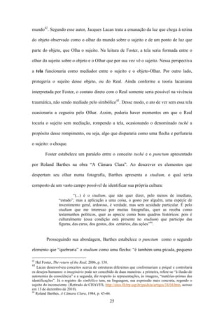 mundo42. Segundo esse autor, Jacques Lacan trata a emanação da luz que chega à retina

do objeto observado como o olhar do mundo sobre o sujeito e de um ponto de luz que

parte do objeto, que Olha o sujeito. Na leitura de Foster, a tela seria formada entre o

olhar do sujeito sobre o objeto e o Olhar que por sua vez vê o sujeito. Nessa perspectiva

a tela funcionaria como mediador entre o sujeito e o objeto-Olhar. Por outro lado,

protegeria o sujeito desse objeto, ou do Real. Ainda conforme a teoria lacaniana

interpretada por Foster, o contato direto com o Real somente seria possível na vivência

traumática, não sendo mediado pelo simbólico43. Desse modo, o ato de ver sem essa tela

ocasionaria a cegueira pelo Olhar. Assim, poderia haver momentos em que o Real

tocaria o sujeito sem mediação, rompendo a tela, ocasionando o denominado tuché a

propósito desse rompimento, ou seja, algo que dispararia como uma flecha e perfuraria

o sujeito: o choque.

        Foster estabelece um paralelo entre o conceito tuché e o punctum apresentado

por Roland Barthes na obra “A Câmara Clara”. Ao descrever os elementos que

despertam seu olhar numa fotografia, Barthes apresenta o studium, o qual seria

composto de um vasto campo possível de identificar sua própria cultura:

                          “(...) é o studium, que não quer dizer, pelo menos de imediato,
                 “estudo”, mas a aplicação a uma coisa, o gosto por alguém, uma espécie de
                 investimento geral, ardoroso, é verdade, mas sem acuidade particular. É pelo
                 studium que me interesso por muitas fotografias, quer as receba como
                 testemunhos políticos, quer as aprecie como bons quadros históricos: pois é
                 culturalmente (essa condição está presente no studium) que participo das
                 figuras, das caras, dos gestos, dos cenários, das ações”44.


         Prosseguindo sua abordagem, Barthes estabelece o punctum como o segundo

elemento que “quebraria” o studium como uma flecha: “é também uma picada, pequeno

42
   Hal Foster, The return of the Real, 2006, p. 138.
43
   Lacan desenvolveu conceitos acerca de estruturas diferentes que conformariam a psiquê e controlaria
os desejos humanos: o imaginário pode ser concebido de duas maneiras: a primeira, refere-se “à ilusão de
autonomia da consciência” e a segunda, diz respeito às representações, às imagens, “matérias-primas das
identificações”. Já o registro do simbólico tem, na linguagem, sua expressão mais concreta, regendo o
sujeito do inconsciente. (Retirado de CHAVES, http://sites.ffclrp.usp.br/paideia/artigos/34/04.htm, acesso
em 13 de dezembro de 2010).
44
   Roland Barthes, A Câmara Clara, 1984, p. 45-46.

                                                   25
 