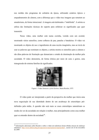 nos moldes dos programas de culinária da época, utilizando cenários típicos e

enquadramentos de câmera, com a diferença que o vídeo traz imagens que remetem ao

amadorismo, de forma intencional. A imagem está desbotada e “indefinida”. A artista se

utiliza das limitações técnicas do suporte para enfatizar os significados que quer

transmitir.

        Nesse vídeo, uma mulher está numa cozinha, vestida com um avental,

mostrando vários utensílios, como colheres de pau, panelas e batedeiras. O vídeo vai

mostrando os objetos de uso e ingredientes de uma receita imaginária, mas ao invés de

usar as palavras que nominam os objetos, a artista mostra os utensílios para a câmera e

são ditas palavras de frustração que denunciam o estado de dominação da mulher pela

sociedade. O vídeo demonstra, de forma irônica por meio de sons e gestos, uma

transgressão do sistema familiar de significados.




                         Figura 1: Vídeo Semiotics of the Kitchen, Marta Roesler, 1975




        O vídeo pode ser interpretado a partir da perspectiva da mulher que inicia uma

nova negociação de sua identidade dentro de um arcabouço de estereótipos pré-

definidos pela mídia. A questão não será mais se esses estereótipos naturalizam os

modos de ver da sociedade em relação à mulher, mas principalmente como essa mulher

quer se entender dentro da sociedade46.



46
  Informações adicionais sobre Roesler e sobre o vídeo em referência foram obtidas através do endereço
eletrônico: http://www.fafich.ufmg.br/espcom/revista/numero2/marina.html , acesso em 22 de novembro
de 2009.

                                                 27
 