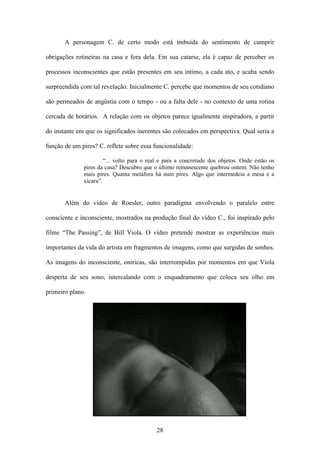 A personagem C. de certo modo está imbuída do sentimento de cumprir

obrigações rotineiras na casa e fora dela. Em sua catarse, ela é capaz de perceber os

processos inconscientes que estão presentes em seu íntimo, a cada ato, e acaba sendo

surpreendida com tal revelação. Inicialmente C. percebe que momentos de seu cotidiano

são permeados de angústia com o tempo - ou a falta dele - no contexto de uma rotina

cercada de horários. A relação com os objetos parece igualmente inspiradora, a partir

do instante em que os significados inerentes são colocados em perspectiva. Qual seria a

função de um pires? C. reflete sobre essa funcionalidade:

                       “... volto para o real e para a concretude dos objetos. Onde estão os
              pires da casa? Descubro que o último remanescente quebrou ontem. Não tenho
              mais pires. Quanta metáfora há num pires. Algo que intermedeia a mesa e a
              xícara”.


       Além do vídeo de Roesler, outro paradigma envolvendo o paralelo entre

consciente e inconsciente, mostrados na produção final do vídeo C., foi inspirado pelo

filme “The Passing”, de Bill Viola. O vídeo pretende mostrar as experiências mais

importantes da vida do artista em fragmentos de imagens, como que surgidas de sonhos.

As imagens do inconsciente, oníricas, são interrompidas por momentos em que Viola

desperta de seu sono, intercalando com o enquadramento que coloca seu olho em

primeiro plano.




                                           28
 