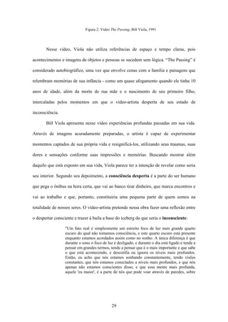 Figura 2: Vídeo The Passing, Bill Viola, 1991




       Nesse vídeo, Viola não utiliza referências de espaço e tempo claras, pois

acontecimentos e imagens de objetos e pessoas se sucedem sem lógica. “The Passing” é

considerado autobiográfico, uma vez que envolve cenas com a família e paisagens que

relembram memórias de sua infância - como um quase afogamento quando ele tinha 10

anos de idade, além da morte de sua mãe e o nascimento de seu primeiro filho,

intercaladas pelos momentos em que o vídeo-artista desperta de seu estado de

inconsciência.

       Bill Viola apresenta nesse vídeo experiências profundas passadas em sua vida.

Através de imagens acuradamente preparadas, o artista é capaz de experimentar

momentos captados de sua própria vida e resignificá-los, utilizando seus traumas, suas

dores e sensações conforme suas impressões e memórias. Buscando mostrar além

daquilo que está exposto em sua vida, Viola parece ter a intenção de revelar como seria

seu interior. Segundo seu depoimento, a consciência desperta é a parte do ser humano

que pega o ônibus na hora certa, que vai ao banco tirar dinheiro, que marca encontros e

vai ao trabalho e que, portanto, constituiria uma pequena parte de quem somos na

totalidade de nossos seres. O vídeo-artista pretende nessa obra fazer uma reflexão entre

o despertar consciente e trazer à baila a base do iceberg do que seria o inconsciente:

                  "Um fato real é simplesmente um estreito foco de luz num grande quarto
                  escuro do qual não tomamos consciência, e este quarto escuro está presente
                  enquanto estamos acordados assim como no sonho. A única diferença é que
                  durante o sono o foco de luz é desligado, e durante o dia está ligado e tende a
                  pensar em grandes termos, tende a pensar que é o mais importante e que sabe
                  o que está acontecendo, e desconfia ou ignora os níveis mais profundos.
                  Então, eu acho que nós estamos sonhando constantemente, tendo visões
                  constantes, que nós estamos conectados a níveis mais profundos, e que nós
                  apenas não estamos conscientes disso, e que essa mente mais profunda,
                  aquele 'eu maior', é a parte de nós que pode voar através de paredes, sobre




                                              29
 
