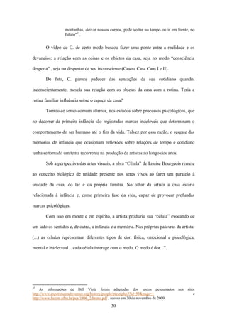 montanhas, deixar nossos corpos, pode voltar no tempo ou ir em frente, no
                  futuro"47.


       O vídeo de C. de certo modo buscou fazer uma ponte entre a realidade e os

devaneios: a relação com as coisas e os objetos da casa, seja no modo “consciência

desperta” , seja no despertar de seu inconsciente (Caso a Casa Caos I e II).

       De fato, C. parece padecer das sensações de seu cotidiano quando,

inconscientemente, mescla sua relação com os objetos da casa com a rotina. Teria a

rotina familiar influência sobre o espaço da casa?

       Tornou-se senso comum afirmar, nos estudos sobre processos psicológicos, que

no decorrer da primeira infância são registradas marcas indeléveis que determinam o

comportamento do ser humano até o fim da vida. Talvez por essa razão, o resgate das

memórias de infância que ocasionam reflexões sobre relações de tempo e cotidiano

tenha se tornado um tema recorrente na produção de artistas ao longo dos anos.

       Sob a perspectiva das artes visuais, a obra “Célula” de Louise Bourgeois remete

ao conceito biológico de unidade presente nos seres vivos ao fazer um paralelo à

unidade da casa, do lar e da própria família. No olhar da artista a casa estaria

relacionada à infância e, como primeira fase da vida, capaz de provocar profundas

marcas psicológicas.

       Com isso em mente e em espírito, a artista produziu sua “célula” evocando de

um lado os sentidos e, de outro, a infância e a memória. Nas próprias palavras da artista:

(...) as células representam diferentes tipos de dor: física, emocional e psicológica,

mental e intelectual... cada célula interage com o medo. O medo é dor...”.




47
     As informações de Bill Viola foram adaptadas dos textos pesquisados            nos   sites
http://www.experimentaltvcenter.org/history/people/ptext.php3?id=53&page=1                    e
http://www.facom.ufba.br/pex/1996_2/bruno.pdf , acesso em 30 de novembro de 2009.

                                             30
 
