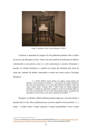 Figura 3: Instalação Célula, Louise Bourgeois, 1990-93



        Conforme se depreende da imagem, há uma guilhotina pendente sobre a réplica

da casa em que Bourgeois cresceu. Trata-se de uma metáfora da lembrança de infância,

rememorando a casa paterna, como se o corte representasse o presente eliminando o

passado. As relações familiares e a angústia da criança são retratadas pela artista de

modo que, segundo ela própria, representam a menina que nunca cresceu. Prossegue

Bourgeois:

                            “(...) minha infância nunca perdeu sua mágica, nunca perdeu seu
                    mistério e nunca perdeu seu drama” (...) Eu preciso de minhas memórias.
                    Elas são meus documentos. Eu as vigio. São minha privacidade e tenho um
                    ciúme intenso delas. Cézanne disse: “Tenho ciúme de minhas pequenas
                    sensações”. Lembrar-se e devanear é negativo. Você vai na direção delas ou
                    elas vêm em sua direção? Se vai a elas, está perdendo tempo. A saudade não
                    é produtiva. Se elas vêm a você, são as sementes da escultura. ” 48


        Bourgeois ao abordar a difícil lembrança paterna alega que o presente destrói o

passado todos os dias. Mas complementa que conversar significa trocar memórias: “(...)

tempo – o tempo vivido, o tempo esquecido, o tempo compartilhado. O que o tempo




48
  Texto com informações do artigo de Paulo Herkenhoff publicado em http://entretenimento.uol.com.br/
27bienal/anteriores/1996/artistas/louisebourgeois.jhtm: acesso em 20 de novembro de 2009.

                                                 31
 
