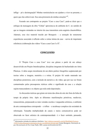 inflige – pó e desintegração? Minhas reminiscências me ajudam a viver no presente, e

quero que elas sobrevivam. Sou uma prisioneira de minhas emoções”49.

        Fazendo um contraponto ao projeto “Caso a casa Caos”, pode-se dizer que o

enfoque da mensagem da obra “Célula” aproxima-se do ambiente de C. no sentido de

que as imagens retratadas no interior da casa transmitem certa angústia claustrofóbica.

Ademais, esse rico material trazido por Bourgeois – a sensação de rememorar

experiências associada à reflexão sobre a rotina íntima da casa – serviu de importante

referência à elaboração dos vídeos “Caso a casa Caos I e II”.



                                       CONCLUSÃO


        O “Projeto Caso a casa Caos” teve sua gênese a partir de um esboço

desenvolvido em Projeto Interdisciplinar, disciplina integrante do bacharelado em Artes

Plásticas. A idéia surgiu inicialmente de um diário poético fotográfico seqüenciado por

teorias sobre a imagem, memória e a rotina. O projeto foi sendo maturado nas

disciplinas posteriores, com a inclusão da narrativa e do vídeo, que por sua vez foram

contaminados pelos pressupostos teóricos sobre o significado da casa e a relação

sujeito-transcendente e os objetos que nela estão depositados.

        As discussões teóricas que giram em torno das obras de arte são fruto da linha do

tempo da própria Arte. Após as diferentes manifestações primitivas, medievais,

renascentistas, perpassando as mais variadas escolas e vanguardas artísticas, o ambiente

da arte contemporânea corresponde – e reflete – o arcabouço complexo da sociedade da

informação. Tamanha multiplicidade de canais e meios comunicativos pode ser

observada no fazer artístico da contemporaneidade: é o fazer sentindo, pensando,

49
  Informações retiradas do endereço eletrônico http://editora.cosacnaify.com.br/ObraDadosTecnicos
/10381/Louise-Bourgeois-destruiçao-do-pai,-reconstrucao-do-pai.aspx Louise Bourgeois, Destruição do
pai, Reconstrução do Pai, Cosac Naify, 2001, acesso em fevereiro de 2011.

                                                32
 