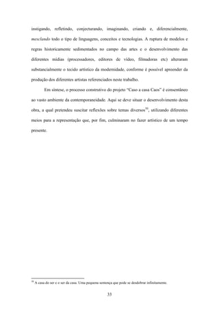 instigando, refletindo, conjecturando, imaginando, criando e, diferencialmente,

mesclando todo o tipo de linguagens, conceitos e tecnologias. A ruptura de modelos e

regras historicamente sedimentados no campo das artes e o desenvolvimento das

diferentes mídias (processadores, editores de vídeo, filmadoras etc) alteraram

substancialmente o tecido artístico da modernidade, conforme é possível apreender da

produção dos diferentes artistas referenciados neste trabalho.

           Em síntese, o processo construtivo do projeto “Caso a casa Caos” é consentâneo

ao vasto ambiente da contemporaneidade. Aqui se deve situar o desenvolvimento desta

obra, a qual pretendeu suscitar reflexões sobre temas diversos50, utilizando diferentes

meios para a representação que, por fim, culminaram no fazer artístico de um tempo

presente.




50
     A casa do ser e o ser da casa. Uma pequena sentença que pode se desdobrar infinitamente.


                                                     33
 