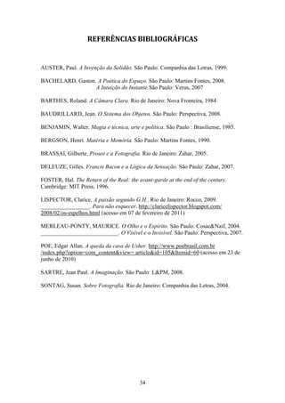 REFERÊNCIAS BIBLIOGRÁFICAS


AUSTER, Paul. A Invenção da Solidão. São Paulo: Companhia das Letras, 1999.

BACHELARD, Gaston. A Poética do Espaço. São Paulo: Martins Fontes, 2008.
                  A Intuição do Instante.São Paulo: Verus, 2007

BARTHES, Roland. A Câmara Clara. Rio de Janeiro: Nova Fronteira, 1984

BAUDRILLARD, Jean. O Sistema dos Objetos. São Paulo: Perspectiva, 2008.

BENJAMIN, Walter. Magia e técnica, arte e política. São Paulo : Brasiliense, 1985.

BERGSON, Henri. Matéria e Memória. São Paulo: Martins Fontes, 1990.

BRASSAI, Gilberte. Proust e a Fotografia. Rio de Janeiro: Zahar, 2005.

DELEUZE, Gilles. Francis Bacon e a Lógica da Sensação. São Paulo: Zahar, 2007.

FOSTER, Hal. The Return of the Real: the avant-garde at the end of the century.
Cambridge: MIT Press, 1996.

LISPECTOR, Clarice. A paixão segundo G.H.. Rio de Janeiro: Rocco, 2009.
_________________. Para não esquecer. http://claricelispector.blogspot.com/
2008/02/os-espelhos.html (acesso em 07 de fevereiro de 2011)

MERLEAU-PONTY, MAURICE. O Olho e o Espírito. São Paulo: Cosac&Naif, 2004.
___________________________. O Visível e o Invisível. São Paulo: Perspectiva, 2007.

POE, Edgar Allan. A queda da casa de Usher. http://www.poebrasil.com.br
/index.php?option=com_content&view= article&id=105&Itemid=60 (acesso em 23 de
junho de 2010)

SARTRE, Jean Paul. A Imaginação. São Paulo: L&PM, 2008.

SONTAG, Susan. Sobre Fotografia. Rio de Janeiro: Companhia das Letras, 2004.




                                          34
 