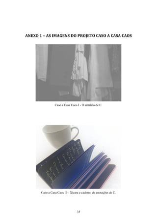 ANEXO 1 – AS IMAGENS DO PROJETO CASO A CASA CAOS




                 Caso a Casa Caos I - O armário de C.




       Caso a Casa Caos II – Xícara e caderno de anotações de C.




                                  35
 