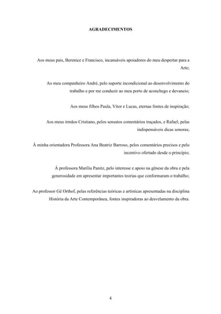 AGRADECIMENTOS




  Aos meus pais, Berenice e Francisco, incansáveis apoiadores do meu despertar para a
                                                                                    Arte;


        Ao meu companheiro André, pelo suporte incondicional ao desenvolvimento do
                     trabalho e por me conduzir ao meu porto de aconchego e devaneio;


                     Aos meus filhos Paula, Vítor e Lucas, eternas fontes de inspiração;


        Aos meus irmãos Cristiano, pelos sensatos comentários traçados, e Rafael, pelas
                                                            indispensáveis dicas sonoras;


À minha orientadora Professora Ana Beatriz Barroso, pelos comentários precisos e pelo
                                                    incentivo ofertado desde o princípio;


            À professora Marília Panitz, pelo interesse e apoio na gênese da obra e pela
           generosidade em apresentar importantes teorias que conformaram o trabalho;


Ao professor Gê Orthof, pelas referências teóricas e artísticas apresentadas na disciplina
         História da Arte Contemporânea, fontes inspiradoras ao desvelamento da obra.




                                            4
 