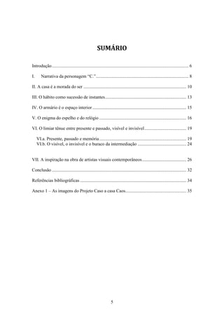 SUMÁRIO

Introdução ......................................................................................................................... 6

I.      Narrativa da personagem “C.” .................................................................................. 8

II. A casa é a morada do ser ........................................................................................... 10

III. O hábito como sucessão de instantes ........................................................................ 13

IV. O armário é o espaço interior ................................................................................... 15

V. O enigma do espelho e do relógio ............................................................................. 16

VI. O limiar tênue entre presente e passado, visível e invisível ..................................... 19

     VI.a. Presente, passado e memória ............................................................................. 19
     VI.b. O visível, o invisível e o buraco da intermediação ........................................... 24


VII. A inspiração na obra de artistas visuais contemporâneos ....................................... 26

Conclusão ....................................................................................................................... 32

Referências bibliográficas .............................................................................................. 34

Anexo 1 – As imagens do Projeto Caso a casa Caos...................................................... 35




                                                                  5
 