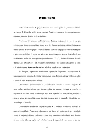 INTRODUÇÃO


       O desenvolvimento do projeto “Caso a casa Caos” partiu de premissas teóricas

no campo da filosofia, tendo, como pano de fundo, a construção de uma personagem

como fio condutor de uma estória ficcional.

       A intenção foi retratar o ambiente íntimo da casa, conjugando noções de espaço,

rotina-tempo, imagem-memória e, ainda, relações fenomenológicas sujeito-objeto como

temas centrais da investigação. Foram utilizadas técnicas conjugadas como suporte para

a expressão artística: 1) texto narrativo em primeira pessoa com a descrição de um

momento da rotina de uma personagem chamada “C”; 2) desenvolvimento de dois

vídeos (Caso a Casa Caos I e II) baseados na narrativa e nas teorias subjacentes ao tema

e 3) montagem de vídeo-instalação para a fruição da obra pelo espectador.

       As imagens capturadas pretenderam apreender fragmentos do cotidiano da

personagem com o intuito de retratar o interior da casa, de modo a trazer reflexões sobre

a rotina de uma personagem feminina.

        A narrativa e posteriormente os vídeos tiveram o intuito de ilustrar a angústia de

uma mulher contemporânea que, numa espécie de catarse, começa a perceber o

significado da casa e dos objetos que nela são depositados; sua correlação com o

espaço, tempo e a memória e, por fim, sua interação com o material e o imaterial sob

um enfoque existencial.

       O sentimento subliminar da personagem “C.” perpassa a condição humana na

contemporaneidade. Procurou-se demonstrar, ao longo do texto narrativo, a angústia

frente ao tempo corrido do cotidiano e como esse sentimento redunda no peso de uma

jornada extra (dupla, tripla, ad infinitum) que é depositada nos ombros do ser


                                            6
 