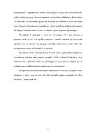 contemporâneo. Dependendo da estrutura psicológica do sujeito, tais responsabilidades

podem transformar-se em algo extremamente problemático, enfadonho e desesperador.

De outro lado, tais sentimentos podem vir a instigar um conjunto de novas sensações.

Esses elementos alimentaram a produção dos vídeos, levando-se ainda em consideração

um conjunto de teorias sobre o olhar e as relações sujeito-imagem e sujeito-objeto.

       O capítulo I apresenta o texto da personagem “C.” que inspirou o

desenvolvimento da obra. Em seguida, o capítulo II introduz conceitos que permeiam o

significado da casa (noções de espaço) e reflexões sobre como a rotina pode estar

impregnada ou mesmo influenciada pela memória.

       Os capítulos III a VI abordam teorias diversas sobre o significado dos objetos da

casa, além de conceitos sobre imagem, memória, visível e invisível. O objetivo é traçar

conexões com o processo interno da personagem ao lidar com tais objetos de seu

cotidiano que, em dado momento, transformaram-na inteiramente.

       O capítulo final faz uma abordagem sobre artistas visuais que de alguma forma

abordaram o tema e que serviram de fonte inspiradora para a produção da vídeo-

instalação “Caso a casa Caos”.




                                           7
 