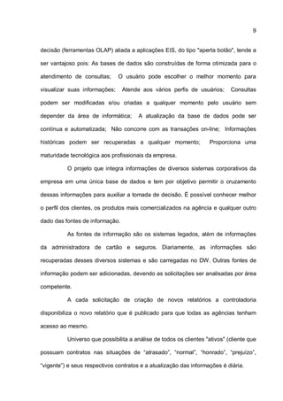 9
decisão (ferramentas OLAP) aliada a aplicações EIS, do tipo "aperta botão", tende a
ser vantajoso pois: As bases de dados são construídas de forma otimizada para o
atendimento de consultas; O usuário pode escolher o melhor momento para
visualizar suas informações; Atende aos vários perfis de usuários; Consultas
podem ser modificadas e/ou criadas a qualquer momento pelo usuário sem
depender da área de informática; A atualização da base de dados pode ser
contínua e automatizada; Não concorre com as transações on-line; Informações
históricas podem ser recuperadas a qualquer momento; Proporciona uma
maturidade tecnológica aos profissionais da empresa.
O projeto que integra informações de diversos sistemas corporativos da
empresa em uma única base de dados e tem por objetivo permitir o cruzamento
dessas informações para auxiliar a tomada de decisão. É possível conhecer melhor
o perfil dos clientes, os produtos mais comercializados na agência e qualquer outro
dado das fontes de informação.
As fontes de informação são os sistemas legados, além de informações
da administradora de cartão e seguros. Diariamente, as informações são
recuperadas desses diversos sistemas e são carregadas no DW. Outras fontes de
informação podem ser adicionadas, devendo as solicitações ser analisadas por área
competente.
A cada solicitação de criação de novos relatórios a controladoria
disponibiliza o novo relatório que é publicado para que todas as agências tenham
acesso ao mesmo.
Universo que possibilita a análise de todos os clientes "ativos" (cliente que
possuam contratos nas situações de “atrasado”, “normal”, “honrado”, “prejuízo”,
“vigente”) e seus respectivos contratos e a atualização das informações é diária.
 