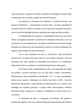 12
crises econômicas, mudança de moeda e períodos de hiperinflação, focando esses
investimentos para o controle e registro dos valores financeiros.
Os sistemas de informação são realidade no ambiente bancário, que
possuem “mainframes” – computadores de grande porte - com alta capacidade de
armazenar dados de milhões de clientes e suas respectivas transações financeiras,
que em função de legislação devem ser guardadas por longos períodos de tempo.
A competitividade dos negócios e a globalização fizeram com que várias
fusões e aquisições reduzissem a quantidade de instituições financeiras e com que
os serviços que eram prestados por uma grande quantidade de funcionários fossem
oferecidos por máquinas de auto-atendimento, levando a uma alta rentabilidade nos
negócios, pela redução de custos com pessoal.
Com a nova perspectiva de foco no consumidor e pela concorrência
acirrada entre os bancos para atrair cada vez mais clientes potenciais, tornou-se
necessária uma maior atenção às informações que levassem a um atendimento
diferenciado de forma a satisfazer a necessidade específica de cada pessoa.
Em função da alta competitividade do setor e da capacidade de criação
de produtos e serviços financeiros que, de certa forma, viraram “commoditties”,
diferenciando-se pela possibilidade de atendimento “1 to 1”, ou seja, personalizado,
poderia assim, garantir a fidelização dos clientes. Aqui entra o CRM – Costumer
Relationship Management, o gerenciamento do relacionamento com o cliente, onde
estratégias de marketing garantem o sucesso desse relacionamento, utilizando
elementos sociais, enfatizando a confiança e flexibilidade no contato direto com o
consumidor.
A importância de estar na vanguarda da tecnologia, não garante o
sucesso dos negócios, mas sim a utilização adequada e potencializada dos sistemas
 