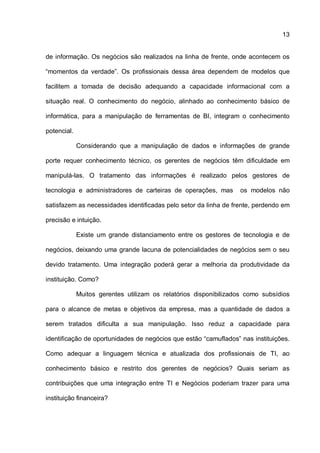13
de informação. Os negócios são realizados na linha de frente, onde acontecem os
“momentos da verdade”. Os profissionais dessa área dependem de modelos que
facilitem a tomada de decisão adequando a capacidade informacional com a
situação real. O conhecimento do negócio, alinhado ao conhecimento básico de
informática, para a manipulação de ferramentas de BI, integram o conhecimento
potencial.
Considerando que a manipulação de dados e informações de grande
porte requer conhecimento técnico, os gerentes de negócios têm dificuldade em
manipulá-las. O tratamento das informações é realizado pelos gestores de
tecnologia e administradores de carteiras de operações, mas os modelos não
satisfazem as necessidades identificadas pelo setor da linha de frente, perdendo em
precisão e intuição.
Existe um grande distanciamento entre os gestores de tecnologia e de
negócios, deixando uma grande lacuna de potencialidades de negócios sem o seu
devido tratamento. Uma integração poderá gerar a melhoria da produtividade da
instituição. Como?
Muitos gerentes utilizam os relatórios disponibilizados como subsídios
para o alcance de metas e objetivos da empresa, mas a quantidade de dados a
serem tratados dificulta a sua manipulação. Isso reduz a capacidade para
identificação de oportunidades de negócios que estão “camuflados” nas instituições.
Como adequar a linguagem técnica e atualizada dos profissionais de TI, ao
conhecimento básico e restrito dos gerentes de negócios? Quais seriam as
contribuições que uma integração entre TI e Negócios poderiam trazer para uma
instituição financeira?
 