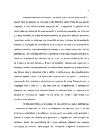 14
A grande demanda de trabalho que existe, tanto para os gestores de TI,
quanto para os gestores de negócios, pode distanciar essas áreas da sua devida
integração. Qual o motivo da baixa integração de TI e Negócios? Os gestores de TI
desenvolvem os sistemas de processamento e controle das operações da empresa
e, a todo momento, as áreas de desenvolvimento de produtos e serviços bancários
necessitam ajustar os sistemas, que disponibilizam seus produtos, às demandas de
clientes e à inovações da concorrência. Isso acaba por dificultar o planejamento de
modelos acessíveis e que potencializariam negócios e os direcionariam para clientes
estratégicos. Por outro lado, também, os gestores de negócios possuem uma grande
demanda de atendimento a clientes, que procuram por acesso a informações sobre
os produtos e serviços bancários. Tratam os “gargalos” operacionais e garantem a
satisfação de seus clientes potenciais na linha de frente. Dispensam grande parte do
seu tempo para o relacionamento e obtém o conhecimento das peculiaridades
pessoais desses clientes, que contribuem para alavancar as vendas. Garantem a
manutenção dos negócios e administram os serviços de rotina. Enquanto isso, a
integração com a área de TI, fica mais uma vez comprometida. A participação
integrada no planejamento, desenvolvimento e sistematização do conhecimento
peculiar do processo do negócio na pré-venda, na venda e pós-vendas não
acontece entre as áreas.
O distanciamento gera dificuldade no planejamento de ações estratégicas
competitivas e acessíveis. A busca de diferenciais de mercado, com o uso de
ferramentas estatísticas e tecnológicas, para descobrir correlações entre produtos e
clientes e criação de cenários para posicionar a empresa em uma situação de
destaque diante da concorrência já é uma realidade utilizada por grandes
instituições de sucesso. Para criação de diferencial competitivo é necessário
 