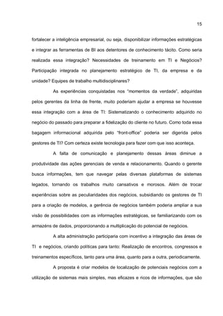 15
fortalecer a inteligência empresarial, ou seja, disponibilizar informações estratégicas
e integrar as ferramentas de BI aos detentores de conhecimento tácito. Como seria
realizada essa integração? Necessidades de treinamento em TI e Negócios?
Participação integrada no planejamento estratégico de TI, da empresa e da
unidade? Equipes de trabalho multidisciplinares?
As experiências conquistadas nos “momentos da verdade”, adquiridas
pelos gerentes da linha de frente, muito poderiam ajudar a empresa se houvesse
essa integração com a área de TI: Sistematizando o conhecimento adquirido no
negócio do passado para preparar a fidelização do cliente no futuro. Como toda essa
bagagem informacional adquirida pelo “front-office” poderia ser digerida pelos
gestores de TI? Com certeza existe tecnologia para fazer com que isso aconteça.
A falta de comunicação e planejamento dessas áreas diminue a
produtividade das ações gerenciais de venda e relacionamento. Quando o gerente
busca informações, tem que navegar pelas diversas plataformas de sistemas
legados, tornando os trabalhos muito cansativos e morosos. Além de trocar
experiências sobre as peculiaridades dos negócios, subsidiando os gestores de TI
para a criação de modelos, a gerência de negócios também poderia ampliar a sua
visão de possibilidades com as informações estratégicas, se familiarizando com os
armazéns de dados, proporcionando a multiplicação do potencial de negócios.
A alta administração participaria com incentivo a integração das áreas de
TI e negócios, criando políticas para tanto: Realização de encontros, congressos e
treinamentos específicos, tanto para uma área, quanto para a outra, periodicamente.
A proposta é criar modelos de localização de potenciais negócios com a
utilização de sistemas mais simples, mas eficazes e ricos de informações, que são
 