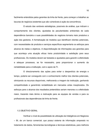 16
facilmente entendidos pelos gerentes da linha de frente, para começar a trabalhar as
lacunas de negócios existentes que são vulneráveis à ação da concorrência.
O estudo das variáveis estratégicas, possíveis de análise, que indicam o
comportamento dos clientes, ajustadas às peculiaridades ambientais de cada
dependência bancária e suas possibilidades de negócios tornaria mais produtiva a
ação dos gestores. A formalização de modelos que identificam clientes potenciais,
com necessidades de produtos e serviços específicos segmentaria os esforços para
alcance de metas e objetivos. A disponibilização de informações aos gerentes para
que aconteça uma atuação eficaz traria produtividade e satisfação para seus
profissionais. Os modelos devem ser testados e ajustados para garantir a efetividade
e adequar processos, se for necessário, para proporcionar o aumento da
rentabilidade para a instituição, com o apoio da TI.
O direcionamento das ações para evitar o desperdício de energia e
tempo, poderia ser conseguido com o conhecimento melhor dos clientes potenciais,
otimizando os recursos disponíveis, melhorando a imagem da instituição, ganhando
competitividade e garantindo rentabilidade em mercados antes inexplorados. Os
esforços para o alcance dos resultados pretendidos seriam menores e a efetividade
maior, trazendo mais ânimo e motivação para as equipes de vendas e para os
profissionais das dependências de linha de frente.
1.5.OBJETIVO GERAL
Verificar o nível de possibilidade de utilização da Inteligência em Negócios
– BI, de um banco comercial, que possui sistema de informação amparado no
tratamento de dados, ferramentas tecnológicas e técnicas estatísticas, para melhoria
 
